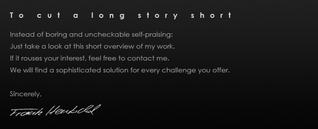 
Making a long story short
  
Instead of boring and uncheckable self-praising:
Just take a look at this short overview of my work.
If it rouses your interest, feel free to contact me.
We will find a sophisticated solution for every challenge you offer.
Sincerely,
Frank Hentschel
Frank Michael Hentschel Werbemusik Filmmusik Premastering ADR-Recording Scoring Komponist Audio-Design Composer Composing Auftragskomposition Auftragskomponist Mastering Komponist Composer Wuppertal